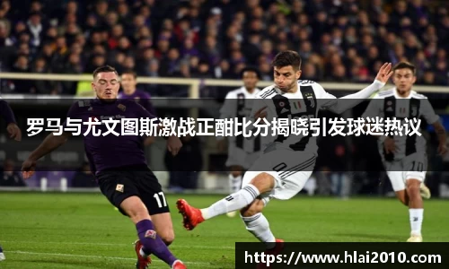 罗马与尤文图斯激战正酣比分揭晓引发球迷热议