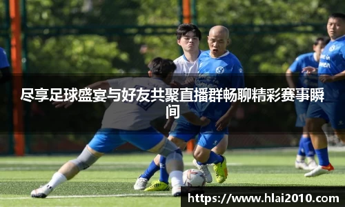 尽享足球盛宴与好友共聚直播群畅聊精彩赛事瞬间