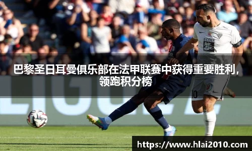 巴黎圣日耳曼俱乐部在法甲联赛中获得重要胜利，领跑积分榜